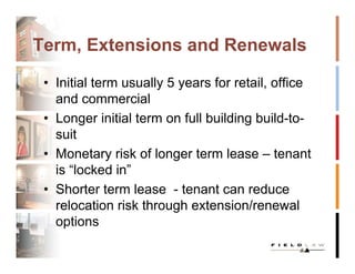 Term, Extensions and Renewals

 • Initial term usually 5 years for retail, office
   and commercial
 • Longer initial term on full building build-to-
   suit
 • Monetary risk of longer term lease – tenant
   is “locked in”
 • Shorter term lease - tenant can reduce
   relocation risk through extension/renewal
   options
 