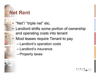 Net Rent

 • “Net”/ “triple net” etc.
 • Landlord shifts some portion of ownership
   and operating costs into tenant
 • Most leases require Tenant to pay
   – Landlord’s operation costs
   – Landlord’s insurance
   – Property taxes
 