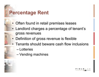 Percentage Rent

 • Often found in retail premises leases
 • Landlord charges a percentage of tenant’s
   gross revenues
 • Definition of gross revenue is flexible
 • Tenants should beware cash flow inclusions
   – Lotteries
   – Vending machines
 
