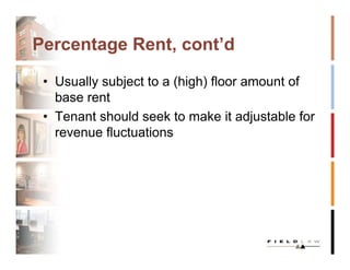 Percentage Rent, cont’d

 • Usually subject to a (high) floor amount of
   base rent
 • Tenant should seek to make it adjustable for
   revenue fluctuations
 