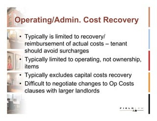 Operating/Admin. Cost Recovery

 • Typically is limited to recovery/
   reimbursement of actual costs – tenant
   should avoid surcharges
 • Typically limited to operating, not ownership,
   items
 • Typically excludes capital costs recovery
 • Difficult to negotiate changes to Op Costs
   clauses with larger landlords
 