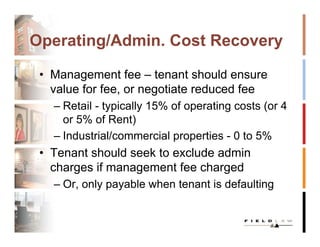 Operating/Admin. Cost Recovery

 • Management fee – tenant should ensure
   value for fee, or negotiate reduced fee
   – Retail - typically 15% of operating costs (or 4
     or 5% of Rent)
   – Industrial/commercial properties - 0 to 5%
 • Tenant should seek to exclude admin
   charges if management fee charged
   – Or, only payable when tenant is defaulting
 