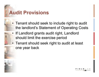 Audit Provisions

 • Tenant should seek to include right to audit
   the landlord’s Statement of Operating Costs
 • If Landlord grants audit right, Landlord
   should limit the exercise period
 • Tenant should seek right to audit at least
   one year back
 