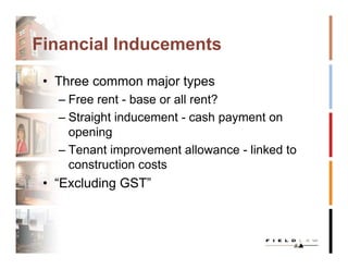 Financial Inducements

 • Three common major types
   – Free rent - base or all rent?
   – Straight inducement - cash payment on
     opening
   – Tenant improvement allowance - linked to
     construction costs
 • “Excluding GST”
 