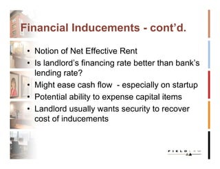 Financial Inducements - cont’d.

 • Notion of Net Effective Rent
 • Is landlord’s financing rate better than bank’s
   lending rate?
 • Might ease cash flow - especially on startup
 • Potential ability to expense capital items
 • Landlord usually wants security to recover
   cost of inducements
 