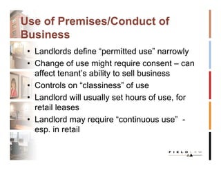 Use of Premises/Conduct of
Business
 • Landlords define “permitted use” narrowly
 • Change of use might require consent – can
   affect tenant’s ability to sell business
 • Controls on “classiness” of use
 • Landlord will usually set hours of use, for
   retail leases
 • Landlord may require “continuous use” -
   esp. in retail
 