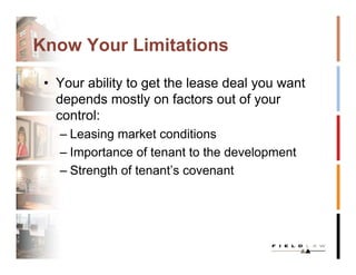 Know Your Limitations

 • Your ability to get the lease deal you want
   depends mostly on factors out of your
   control:
   – Leasing market conditions
   – Importance of tenant to the development
   – Strength of tenant’s covenant
 