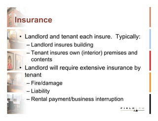 Insurance

 • Landlord and tenant each insure. Typically:
   – Landlord insures building
   – Tenant insures own (interior) premises and
     contents
 • Landlord will require extensive insurance by
   tenant
   – Fire/damage
   – Liability
   – Rental payment/business interruption
 