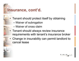 Insurance, cont’d.

 • Tenant should protect itself by obtaining
   – Waiver of subrogation
   – Waiver of cross claim
 • Tenant should always review insurance
   requirements with tenant’s insurance broker
 • Change in insurability can permit landlord to
   cancel lease
 