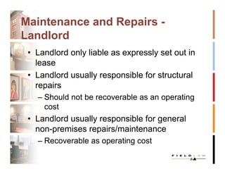 Maintenance and Repairs -
Landlord
 • Landlord only liable as expressly set out in
   lease
 • Landlord usually responsible for structural
   repairs
   – Should not be recoverable as an operating
     cost
 • Landlord usually responsible for general
   non-premises repairs/maintenance
   – Recoverable as operating cost
 