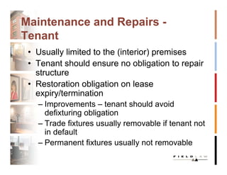 Maintenance and Repairs -
Tenant
 • Usually limited to the (interior) premises
 • Tenant should ensure no obligation to repair
   structure
 • Restoration obligation on lease
   expiry/termination
   – Improvements – tenant should avoid
     defixturing obligation
   – Trade fixtures usually removable if tenant not
     in default
   – Permanent fixtures usually not removable
 