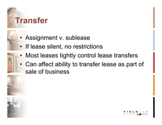 Transfer

 •   Assignment v. sublease
 •   If lease silent, no restrictions
 •   Most leases tightly control lease transfers
 •   Can affect ability to transfer lease as part of
     sale of business
 