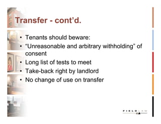 Transfer - cont’d.

 • Tenants should beware:
 • “Unreasonable and arbitrary withholding” of
   consent
 • Long list of tests to meet
 • Take-back right by landlord
 • No change of use on transfer
 