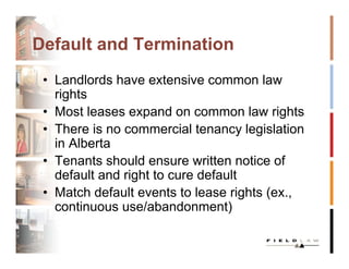 Default and Termination
 • Landlords have extensive common law
   rights
 • Most leases expand on common law rights
 • There is no commercial tenancy legislation
   in Alberta
 • Tenants should ensure written notice of
   default and right to cure default
 • Match default events to lease rights (ex.,
   continuous use/abandonment)
 