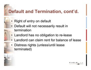 Default and Termination, cont’d.

 • Right of entry on default
 • Default will not necessarily result in
   termination
 • Landlord has no obligation to re-lease
 • Landlord can claim rent for balance of lease
 • Distress rights (unless/until lease
   terminated)
 