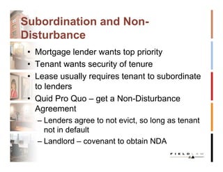 Subordination and Non-
Disturbance
 • Mortgage lender wants top priority
 • Tenant wants security of tenure
 • Lease usually requires tenant to subordinate
   to lenders
 • Quid Pro Quo – get a Non-Disturbance
   Agreement
   – Lenders agree to not evict, so long as tenant
     not in default
   – Landlord – covenant to obtain NDA
 