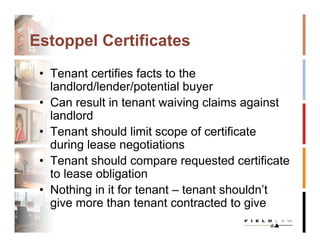 Estoppel Certificates
 • Tenant certifies facts to the
   landlord/lender/potential buyer
 • Can result in tenant waiving claims against
   landlord
 • Tenant should limit scope of certificate
   during lease negotiations
 • Tenant should compare requested certificate
   to lease obligation
 • Nothing in it for tenant – tenant shouldn’t
   give more than tenant contracted to give
 