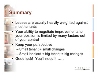 Summary
• Leases are usually heavily weighted against
  most tenants
• Your ability to negotiate improvements to
  your position is limited by many factors out
  of your control
• Keep your perspective
  – Small tenant = small changes
  – Small landlord + big tenant = big changes
• Good luck! You’ll need it……
 