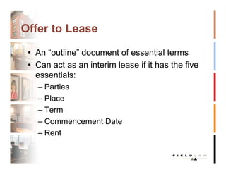 Offer to Lease

 • An “outline” document of essential terms
 • Can act as an interim lease if it has the five
   essentials:
   – Parties
   – Place
   – Term
   – Commencement Date
   – Rent
 