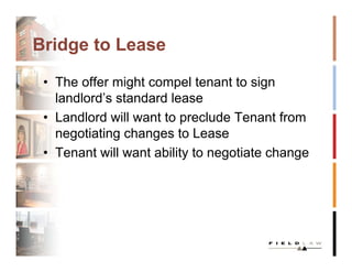 Bridge to Lease

 • The offer might compel tenant to sign
   landlord’s standard lease
 • Landlord will want to preclude Tenant from
   negotiating changes to Lease
 • Tenant will want ability to negotiate change
 