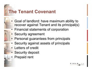 The Tenant Covenant
 • Goal of landlord: have maximum ability to
   recover against Tenant and its principal(s)
 • Financial statements of corporation
 • Security agreement
 • Personal guarantees from principals
 • Security against assets of principals
 • Letters of credit
 • Security deposit
 • Prepaid rent
 
