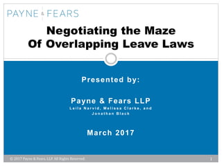 © 2017 Payne & Fears, LLP. All Rights Reserved. 1
Presented by:
Payne & Fears LLP
L e i l a N a r v i d , M e l i s s a C l a r k e , a n d
J o n a t h a n B l a c k
March 2017
Negotiating the Maze
Of Overlapping Leave Laws
 