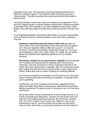 expectations than men. This pervasive social psychological phenomenon is
called the “entitlement effect.” The entitlement effect is linked to perceived
“deservedness.” The effect postulates that women perceive that they deserve
less than men.

According to Bowles, women don’t want to be viewed as too aggressive. This is
seen as a negative quality. However, Bowles contends that a negative perception
is generated if you don't negotiate. If you don't negotiate for your salary, writes
Bowles, they walk away happy that they paid you less but wonder why they hired
you.

“Four Negotiating Mistakes That Women Often Make” by Lee and Jessica Miller
found at CareerJournal.com identify problems women face when negotiating.
They are:

      Adopting a negotiating style that doesn't reflect who you are. For
      many women, they avoid negotiating or think they don't have an aptitude
      for it. How you negotiate needs to reflect who you are. You must be
      authentic or you'll lose all credibility. People see through you if you try to
      be something you aren't. Don’t walk in tough, if in reality, you are gentle.
      Being mild mannered and negotiating effectively are not mutually
      exclusive.

      Not seeing a situation as an opportunity to negotiate. Women typically
      don't recognize that opportunities to negotiate exist in almost every
      interaction. They look at situations in terms of decisions that have to be
      made, rather than opportunities to negotiate. Often this is because women
      fail to realize that they don't have to simply accept or reject what's being
      offered. Rather they have the option of asking for something different.

      If you assume everything is negotiable, you'll find that it's true. Successful
      women recognize that almost everything is negotiable. You decide what's
      worth negotiating.

      Furthermore, one of the strengths women bring to negotiating is their
      ability to develop relationships. Used properly, relationships can facilitate
      effective negotiating. It's always harder for someone to say no if they know
      and like you.

      By the same token, women sometimes don't ask for things they want, out
      of fear of damaging the relationship. This fear can hold women back and
      keep them from getting what they would like. We call this the "empathy
      trap." To avoid it, realize it never hurts to ask. While you may not get
      everything you ask for, you'll be amazed at how often you get most of
      what you want. Remember, you can't get something if you don't ask for it.
 