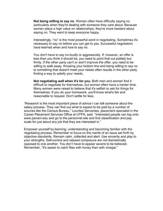 Not being willing to say no. Women often have difficulty saying no
      particularly when they're dealing with someone they care about. Because
      women place a high value on relationships, they're more hesitant about
      saying no. They want to keep everyone happy.

      Interestingly, “no” is the most powerful word in negotiating. Sometimes it's
      necessary to say no before you can get to yes. Successful negotiators
      have learned when and how to say no.

      You don't have to say no loudly or aggressively. If, however, an offer is
      less than you think it should be, you need to point that out politely but
      firmly. If the other party can't or won't improve the offer, you need to be
      willing to walk away. Knowing your bottom line and being willing to say no
      to something that doesn't meet your needs often results in the other party
      finding a way to satisfy your needs.

      Not negotiating well when it's for you. Both men and women find it
      difficult to negotiate for themselves, but women often have a harder time.
      Many women were raised to believe that it's selfish to ask for things for
      themselves. If you do your homework, you'll know what's fair and
      reasonable to request. Don't settle for less.

“Research is the most important piece of advice I can tell someone about the
salary process. They can find out what to expect to be paid by a number of
sources like the Census Bureau,” Lourdes Servantes, placement specialist in the
Career Placement Services Office at UTPA, said. “Interested people can log onto
www.panam.edu and go to the personnel site and find classification and pay
scale for just about any job that they are interested in.”

Empower yourself by learning, understanding and becoming familiar with the
negotiating process. Remember to focus on the merits of an issue set forth by
objective standards. Remain calm, collected and alert. Use sincerity and play to
your strengths. Self-control and relaxed composure are not diametrically
opposed to one another. You don’t have to appear severe to be believed.
Remember, “It's easier to catch flies with honey than with vinegar.”
 