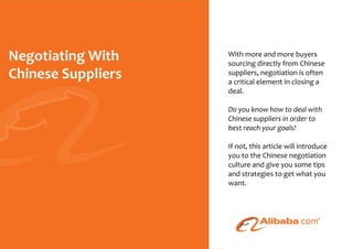 With more and more buyers
                                                     sourcing directly from Chinese
                                                     suppliers, negotiation is often
                                                     a critical element in closing a
                                                     deal.

                                                     Do you know how to deal with
                                                     Chinese suppliers in order to
                                                     best reach your goals?

                                                     If not, this article will introduce
                                                     you to the Chinese negotiation
                                                     culture and give you some tips
                                                     and strategies to get what you
                                                     want.




© 2010 - Negotiating With Chinese Suppliers - Page
 