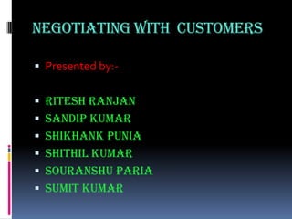 NEGOTIATING WITH  CUSTOMERS Presented by:- RiteshRanjan Sandip Kumar ShikhankPunia Shithil Kumar SouranshuParia Sumit Kumar 