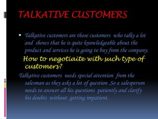 IMPULSIVE CUSTOMERSSILENT CUSTOMERSA silent customer is the one who remains quiet when the salesman is explaining about the products  and the services  the company is providing.How to face silent customer?A salesperson should tell in detail about the product and the services  offered by the company ,as  this type of customer speak’s very little and does not open his views about the product like what are his likes and dislikes in front of the salesperson