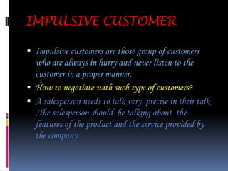 WOMAN CUSTOMERSThese customers represents the female segment of the customers group . These are considered to be the most  vulnerable customers .How To Face Women Customer’s?These type of customers need proper attention and care . The queries of these customers  should be solved very patiently and humbly .These customer groups  denote the maximum market share of the buyers group.