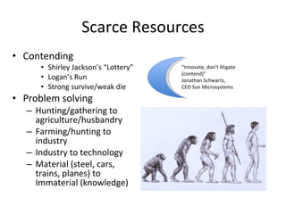 Scarce Resources Contending Shirley Jackson’s “Lottery” Logan’s Run Strong survive/weak die Problem solving Hunting/gathering to agriculture/husbandry Farming/hunting to industry Industry to technology Material (steel, cars, trains, planes) to Immaterial (knowledge) “ Innovate, don’t litigate (contend)”  Jonathan Schwartz,  CEO Sun Microsystems 