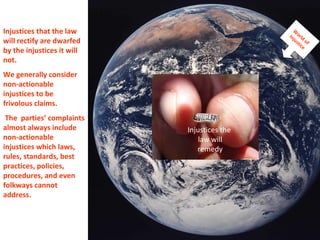 Injustices that the law will rectify are dwarfed by the injustices it will not.  We generally consider non-actionable injustices to be  frivolous claims. The  parties’ complaints almost always include non-actionable injustices which laws, rules, standards, best practices, policies, procedures, and even folkways cannot address.  World of  Injustice Injustices the  law will remedy 