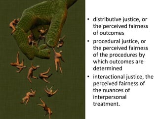 distributive justice, or the perceived fairness of outcomes  procedural justice, or the perceived fairness of the procedures by which outcomes are determined  interactional justice, the perceived fairness of the nuances of interpersonal treatment.  