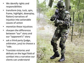 We identify rights and responsibilities transform (nip, tuck, spin, frame, highlight, downplay, flatten) narratives of injustice into actionable causes of action monetize those injustices sharpen the differences between “our” story and our “opponent’s” story ask a third party (judge, arbitrator, jury) to choose a “side. Translate victories and defeats on the legal field of combat into a narrative our clients can understand 
