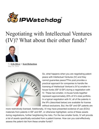 Negotiating with Intellectual Ventures
(IV)? What about their other funds?
By Erik Oliver & Kent Richardson
May 26, 2016
So, what happens when you are negotiating patent
peace with Intellectual Ventures (IV) and they
cannot guarantee peace?This post provides a
practical approach for companies to handle the
licensing of Intellectual Venture’s (IV’s) smaller in-
house funds (ISF & IDF) during a negotiation with
IV. These two smaller, in-house funds together
represent approximately 20% of IV’s total portfolio.
In a typical negotiation with IV, all of the patents in
the IIFs (described below) are available for license
without exclusions. But, the ISF and IDF patents are
more restrictively licensed. Additionally, IV may have presented evidence of use (EOU)
materials from patents in ISF and IDF, or otherwise highlighted, some of these assets
during negotiations, further heightening the risks. For the two smaller funds, IV will provide
a list of assets specifically excluded from a patent license. How can you cost-effectively
assess the patent risk from these smaller funds?
 
