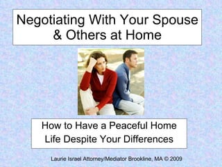 Negotiating With Your Spouse & Others at Home How to Have a Peaceful Home Life Despite Your Differences Laurie Israel Attorney/Mediator Brookline, MA © 2009 