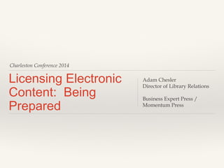 Charleston Conference 2014 
Licensing Electronic 
Content: Being 
Prepared 
Adam Chesler 
Director of Library Relations 
Business Expert Press / 
Momentum Press 
 