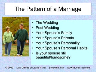 The Pattern of a Marriage The Wedding Post Wedding Your Spouse’s Family Your Spouse’s Parents Your Spouse’s Personality Your Spouse’s Personal Habits Is your spouse still beautiful/handsome? © 2009  Law Offices of Laurie Israel  Brookline, MA  www.laurieisrael.com 