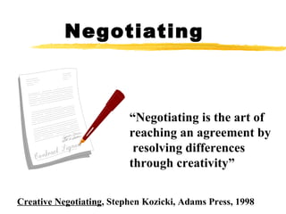 Negotiating Creative Negotiating , Stephen Kozicki, Adams Press, 1998 “ Negotiating is the art of  reaching an agreement by resolving differences  through creativity”  