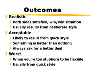 Outcomes
„ Realistic
  ƒ Both sides satisfied, win/win situation
  ƒ Usually results from deliberate style
„ Acceptable
  ƒ Likely to result from quick style
  ƒ Something is better than nothing
  ƒ Always ask for a better deal
„ Worst
  ƒ When you’re too stubborn to be flexible
  ƒ Usually from quick style
 