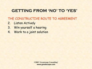 GETTING FROM ‘NO’ TO ‘YES’ THE CONSTRUCTIVE ROUTE TO AGREEMENT Listen Actively Win yourself a hearing Work to a joint solution 