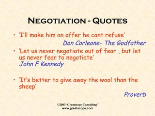 Negotiation - Quotes ‘ I’ll make him an offer he cant refuse’ Don Corleone- The Godfather ‘ Let us never negotiate out of fear , but let us never fear to negotiate’ John F Kennedy ‘ It’s better to give away the wool than the sheep’ Proverb 