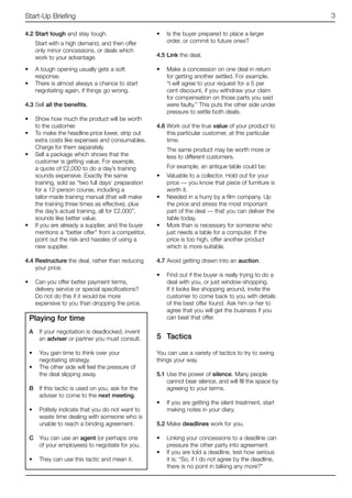 Start-Up Briefing                                                                                        3

4.2	Start tough and stay tough.                    •	 Is the buyer prepared to place a larger
    Start with a high demand, and then offer          order, or commit to future ones?
    only minor concessions, or deals which
    work to your advantage.                        4.5	Link the deal.

•	 A tough opening usually gets a soft             •	 Make a concession on one deal in return
   response.                                          for getting another settled. For example,
•	 There is almost always a chance to start           “I will agree to your request for a 5 per
   negotiating again, if things go wrong.             cent discount, if you withdraw your claim
                                                      for compensation on those parts you said
4.3	Sell all the benefits.                            were faulty.” This puts the other side under
                                                      pressure to settle both deals.
•	 Show how much the product will be worth
   to the customer.                                4.6	Work out the true value of your product to
•	 To make the headline price lower, strip out         this particular customer, at this particular
   extra costs like expenses and consumables.          time.
   Charge for them separately.                         The same product may be worth more or
•	 Sell a package which shows that the                 less to different customers.
   customer is getting value. For example,
   a quote of £2,000 to do a day’s training            For example, an antique table could be:
   sounds expensive. Exactly the same              •	 Valuable to a collector. Hold out for your
   training, sold as “two full days’ preparation      price — you know that piece of furniture is
   for a 12-person course, including a                worth it.
   tailor-made training manual (that will make     •	 Needed in a hurry by a film company. Up
   the training three times as effective), plus       the price and stress the most important
   the day’s actual training, all for £2,000”,        part of the deal — that you can deliver the
   sounds like better value.                          table today.
•	 If you are already a supplier, and the buyer    •	 More than is necessary for someone who
   mentions a “better offer” from a competitor,       just needs a table for a computer. If the
   point out the risk and hassles of using a          price is too high, offer another product
   new supplier.                                      which is more suitable.

4.4	Restructure the deal, rather than reducing     4.7	Avoid getting drawn into an auction.
    your price.
                                                   •	 Find out if the buyer is really trying to do a
•	 Can you offer better payment terms,                deal with you, or just window-shopping.
   delivery service or special specifications?        If it looks like shopping around, invite the
   Do not do this if it would be more                 customer to come back to you with details
   expensive to you than dropping the price.          of the best offer found. Ask him or her to
                                                      agree that you will get the business if you
 Playing for time                                     can beat that offer.

 A	 If your negotiation is deadlocked, invent
    an adviser or partner you must consult.        5	 Tactics

 •	 You gain time to think over your               You can use a variety of tactics to try to swing
    negotiating strategy.                          things your way.
 •	 The other side will feel the pressure of
    the deal slipping away.                        5.1	Use the power of silence. Many people
                                                       cannot bear silence, and will fill the space by
 B	 If this tactic is used on you, ask for the         agreeing to your terms.
    adviser to come to the next meeting.
                                                   •	 If you are getting the silent treatment, start
 •	 Politely indicate that you do not want to         making notes in your diary.
    waste time dealing with someone who is
    unable to reach a binding agreement.           5.2	Make deadlines work for you.

 C	 You can use an agent (or perhaps one           •	 Linking your concessions to a deadline can
    of your employees) to negotiate for you.          pressure the other party into agreement.
                                                   •	 If you are told a deadline, test how serious
 •	 They can use this tactic and mean it.             it is: “So, if I do not agree by the deadline,
                                                      there is no point in talking any more?”
 