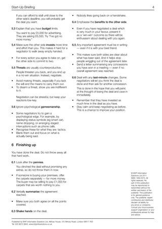 Start-Up Briefing                                                                                                                                  4

    If you can afford to stall until close to the                   •	 Nobody likes going back on a handshake.
    other side’s deadline, you will probably get
    the deal you want.                                              6.4	Emphasise the benefits to the other side.

5.3	Explain that you have budget limits.                            •	 Even if you have negotiated a deal which
    You want to pay £5,000 for advertising.                            is very much in your favour, present it
    They are asking £6,500. Try “I’ve got no                           as a ‘win-win’ outcome so there will be
    more money.”                                                       enthusiasm about dealing with you again.

5.4	Make sure the other side invests more time                      6.5	Any important agreement must be in writing
    and effort than you. This makes it hard for a                       — even if it is with your best friend.
    negotiator to walk away empty handed.
                                                                    •	 This makes sure both sides are clear about
•	 For every action you agree to take on, get                          what has been said. And it helps stop
   the other side to commit to two.                                    people wriggling out of the agreement later.
                                                                    •	 Send a letter summarising any concessions
5.5	Threats are usually counterproductive.                             you have won in a meeting — even if no
    People threaten you back, and you end up                           overall agreement was reached.
    in a no-win situation. Instead, negotiate.
                                                                    6.6	Deal with any last-minute changes. Some
•	 Avoid making threats, especially if you lack                         negotiators will let you think the deal is
   the will and the means to carry them out.                            done and then ask for another concession.
•	 To disarm a threat, show you are indifferent                          This is done in the hope that you will panic
   to it.                                                                at the thought of losing the deal and cave in
                                                                         immediately.
    Negotiation can be stressful, but keep your
    reactions low-key.                                              •	 Remember that they have invested as
                                                                       much time in the deal as you have.
5.6	Ignore psychological gamesmanship.                              •	 Stay calm and keep negotiating as before.
                                                                       This is a chance to improve your position.
•	 Some negotiators try to gain a
   psychological edge. For example, by
   displaying status symbols (eg smart car),
   name dropping, or arranging staged
   interruptions such as phone calls.
•	 Recognise these for what they are: tactics.
•	 Blank them out and focus on what is
   actually being said.


6	 Finishing up

You have done the deal. Do not throw away all
that hard work.

6.1	Look after the pennies.
    You clinched the deal without promising any
    extras, so do not throw them in now.
                                                                                                                         © BHP Information
•	 If someone is buying your premises, offer                                                                             Solutions Ltd 2011.
   the carpets separately — for more money.                                                                              ISSN 1469-0470. All
                                                                                                                         rights reserved. No
   The buyer may be willing to pay £1,000 for                                                                            part of this publication
   carpets that are worth nothing to you.                                                                                may be reproduced or
                                                                                                                         transmitted without the
                                                                                                                         written permission of the
6.2	Verbally summarise the agreement                                                                                     publisher. This publication
    reached.                                                                                                             is for general guidance
                                                                                                                         only. The publisher, expert
                                                                                                                         contributors and distributor
•	 Make sure you both agree on all the points                                                                            disclaim all liability for
   covered.                                                                                                              any errors or omissions.
                                                                                                                         Consult your local business
                                                                                                                         support organisation or your
6.3	Shake hands on the deal.                                                                                             professional adviser for help
                                                                                                                         and advice.


Published by BHP Information Solutions Ltd, Althorp House, 4-6 Althorp Road, London SW17 7ED
Tel: 020 8672 6844, www.bhpinfosolutions.co.uk
 