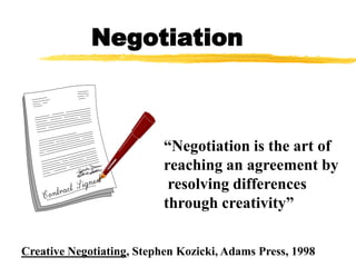Negotiation



                           “Negotiation is the art of
                           reaching an agreement by
                            resolving differences
                           through creativity”

Creative Negotiating, Stephen Kozicki, Adams Press, 1998
 