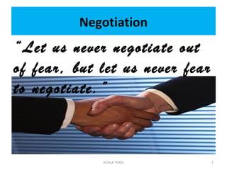 Negotiation
“Let us never negotiate out
of fear, but let us never fear
to negotiate.”



             ACHLA TYAGI         1
 