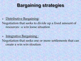 Distributive Bargaining:
Negotiation that seeks to divide up a fixed amount of
resources : a win loose situation


Integrative Bargaining :
Negotiation that seeks one or more settlements that can
create a win win sloution.


 