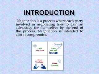 Negotiation is a process where each party
involved in negotiating tries to gain an
advantage for themselves by the end of
the process. Negotiation is intended to
aim at compromise.

 